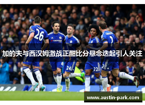 加的夫与西汉姆激战正酣比分悬念迭起引人关注