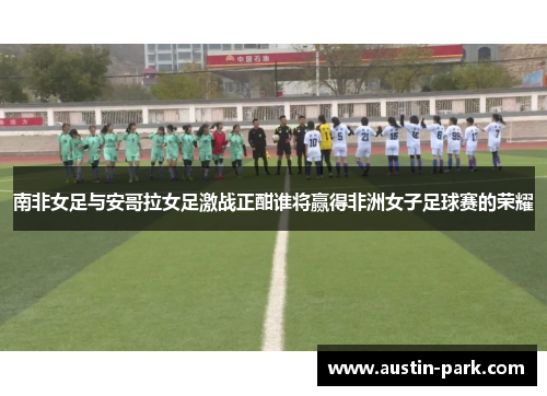 南非女足与安哥拉女足激战正酣谁将赢得非洲女子足球赛的荣耀