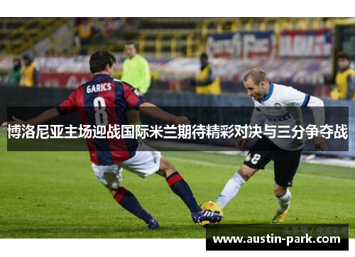 博洛尼亚主场迎战国际米兰期待精彩对决与三分争夺战