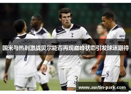 国米与热刺激战贝尔能否再现巅峰状态引发球迷期待