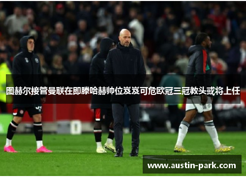 图赫尔接管曼联在即滕哈赫帅位岌岌可危欧冠三冠教头或将上任