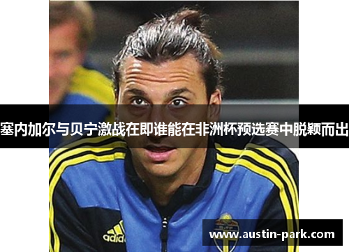 塞内加尔与贝宁激战在即谁能在非洲杯预选赛中脱颖而出