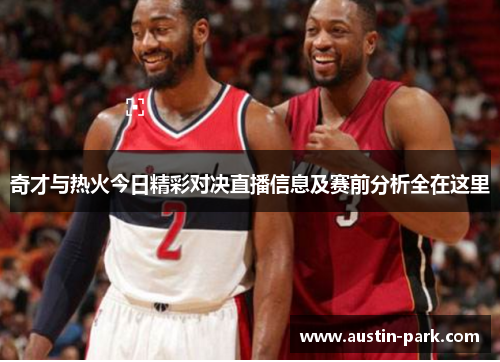 奇才与热火今日精彩对决直播信息及赛前分析全在这里
