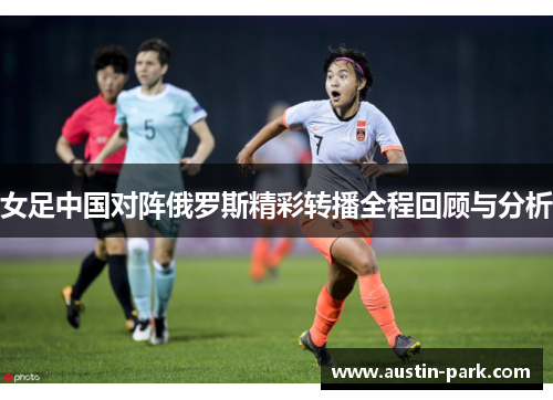 女足中国对阵俄罗斯精彩转播全程回顾与分析