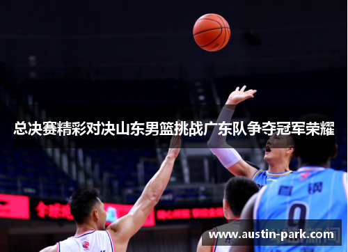 总决赛精彩对决山东男篮挑战广东队争夺冠军荣耀